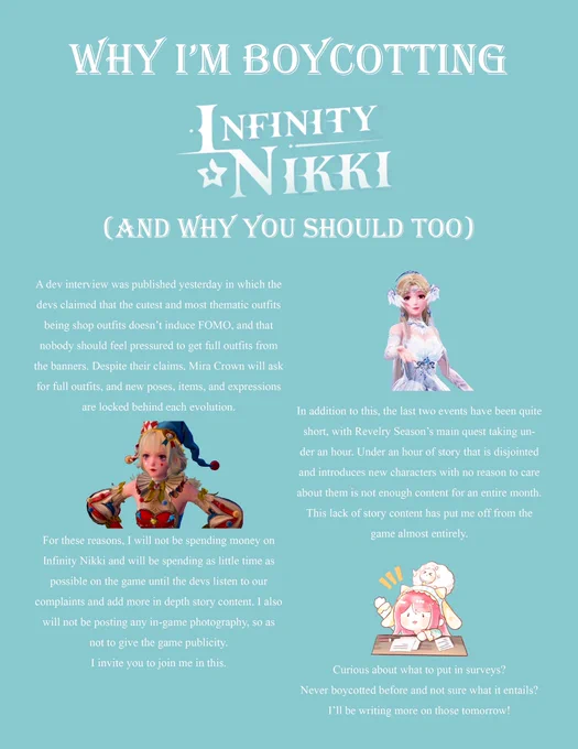 an infographic titled “why i’m boycotting infinity nikki (and why you should too)”. it reads, a dev interview was published yesterday in which the devs claimed that the cutest and most thematic outfits being shop outfits doesn’t induce FOMO, and that nobody should feel pressured to get full outfits from the banners. despite their claims, mira crown will ask for full outfits, and new poses, items, and expressions are locked behind each evolution. in addition to this, the last two events have been quite short, with revelry season’s main quest taking under an hour. under an hour of content that is disjointed and introduces new characters with no reason to care about them is not enough content for a full month. this lack of story content has put me off from the game almost entirely. for these reasons i will not be spending money on infinity nikki and will be spending as little time as possible on the game until the devs listen to our complains and add more in depth story content.”