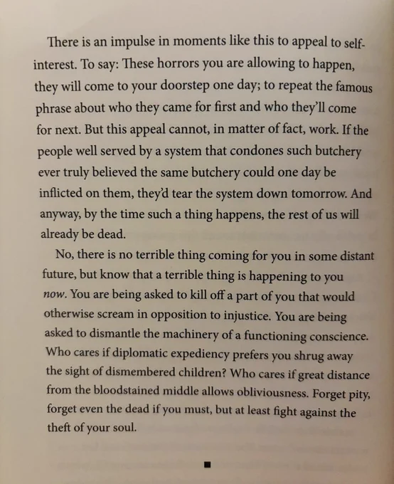 There is an impulse in moments like this to appeal to self-interest. To say: These horrors you are allowing to happen, they will come to your doorstep one day; to repeat the famous phrase about who they came for first and who they'll come for next. But this appeal cannot, in matter of fact, work. If the people well served by a system that condones such butchery ever truly believed the same butchery could one day be inflicted on them, they'd tear the system down tomorrow. And anyway, by the time such a thing happens, the rest of us will already be dead.
No, there is no terrible thing coming for you in some distant future, but know that a terrible thing is happening to you now. You are being asked to kill off a part of you that would otherwise scream in opposition to injustice. You are being asked to dismantle the machinery of a functioning conscience.