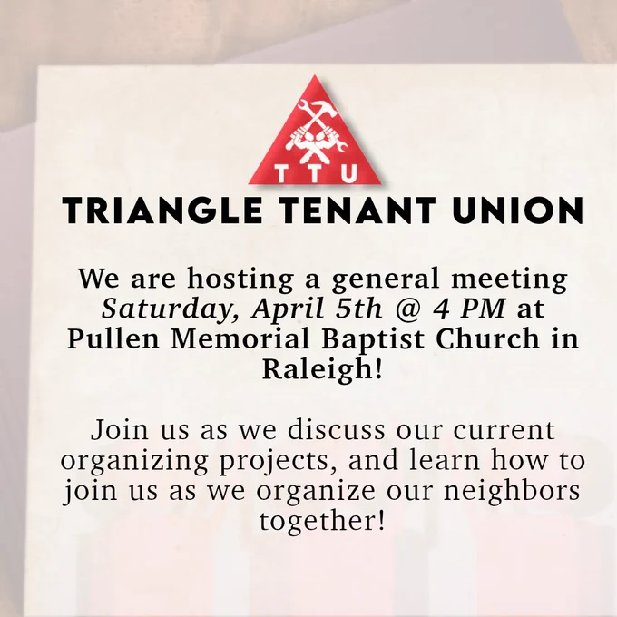 Triangle Tenant Union: We are hosting a general meeting Saturday, April 5th at 4 PM at Pullen Memorial Baptist Church in Raleigh! Join us as we discuss our current organizing projects, and learn how to join us as we organize our neighbors together!