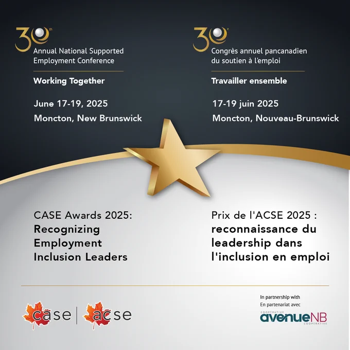 Alt text: 30th CASE Annual National Supported Employment Conference in partnership with avenueNB. Working Together. CASE Awards 2025: Recognizing Employment Inclusion Leaders. June 17-19, 2025. Moncton, New Brunswick. 20 ACSE Congrès annual pancanadien du soutien a l'emploi. En partenariat avec avenueNB. Travailler ensemble. Prix de l'ACSE 2025: reconnaissance du leadership dans l'inclusion en emploi. 17-19 juin 2025. Moncton, Nouveau-Brunswick 
