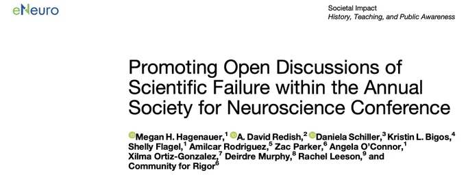 Screenshot of eNeuro title page:
Promoting Open Discussions of Scientific Failure within the Annual
Society for Neuroscience Conference
Megan H. Hagenauer,1 A. David Redish,2 Daniela Schiller,3 Kristin L. Bigos,4 Shelly Flagel,1 Amilcar Rodriguez,5 Zac Parker,6 Angela O’Connor,1 Xilma Ortiz-Gonzalez,7 Deirdre Murphy,8 Rachel Leeson,9 and Community for Rigor6
