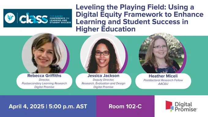 The AAC&U Conference on Learning and Student Success (CLASS) presentation by Digital Promise director of postsecondary learning research Rebecca Griffiths; Digital Promise deputy director for research, evaluation and design Jessica Jackson; and AAC&U postdoctoral research fellow Heather Miceli: Leveling the Playing Field: Using a Digital Equity Framework to Enhance Learning and Student Success in Higher Education on April 4, 2025 at 5 p.m. AST in Room 102-C