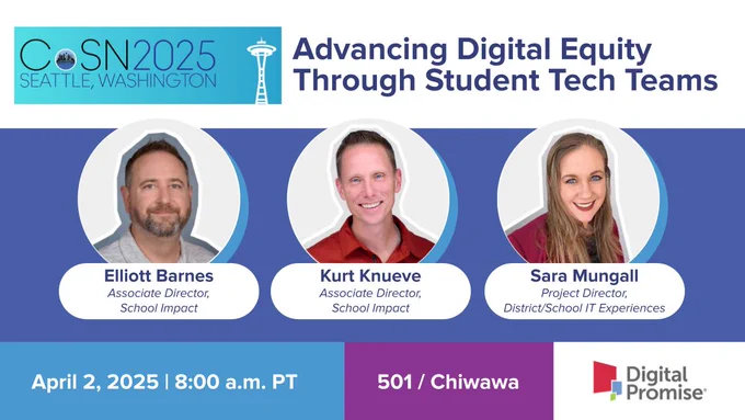 Consortium for School Networking 2025 Annual Conference presentation by Digital Promise Associate Director of School Impact Elliott Barnes; Associate Director of School Impact Kurt Knueve, and Project Director, School/District IT Experiences Sara Mungall: Advancing Digital Equity through Student Tech Teams on April 2, 2025 at 8 a.m. PT in 501 / Chiwawa
