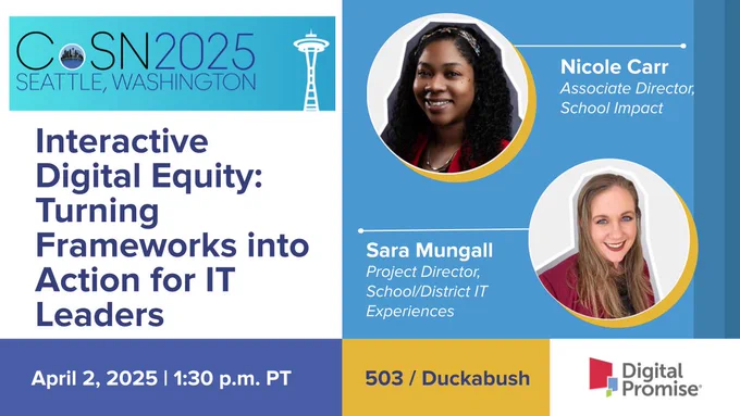 Consortium for School Networking 2025 Annual Conference presentation by Digital Promise Associate Director of School Impact Nicole Carr and Project Director, School/District IT Experiences Sara Mungall: Interactive Digital Equity: Turning Frameworks into Action for IT Leaders on April 2, 2025 at 1:30 p.m. PT in 503 / Duckabush