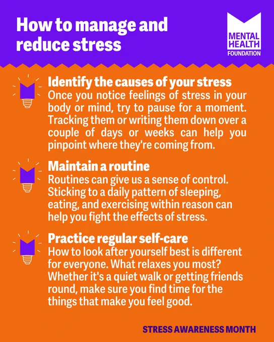 Graphic with text:
How to manage and reduce stress

-Identify the causes of your stress
Once you notice feelings of stress in your body or mind, try to pause for a moment. Tracking them or writing them down over a couple of days or weeks can help you pinpoint where they're coming from. 

-Maintain a routine
Routines can give us a sense of control. Sticking to a daily pattern of sleeping, eating, and exercising within reason can help you fight the effects of stress.

-Practice regular self-care
How to look after yourself best is different for everyone. What relaxes you most? 
Whether it's a quiet walk or getting friends round, make sure you find time for the things that make you feel good.
