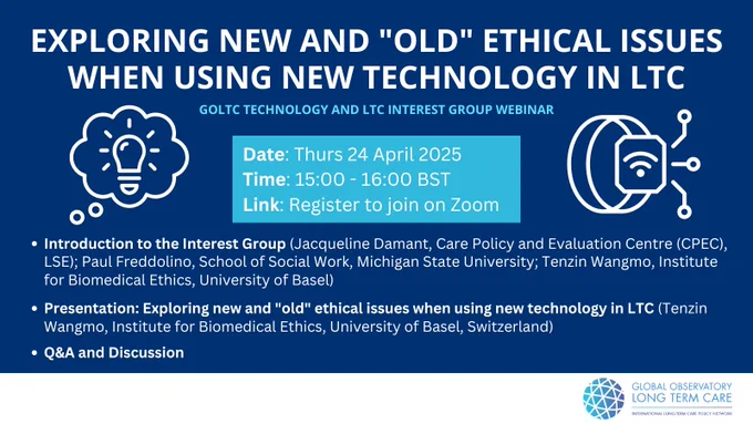 GOLTC webinar: Exploring new and "old" ethical issues when using new technology in LTC
24 April 2025 03:00 PM 
The webinar will cover:  
1. Introduction to the Global Observatory of Long-Term care and welcome (Adelina Comas-Herrera, Care Policy and Evaluation Centre, LSE, UK) 
2. Introduction to the GOLTC Technology and Long Term Care Interest Group (Jacqueline Damant, Care Policy and Evaluation Centre, LSE, UK; Paul Freddolino, School of Social Work, Michigan State University, USA; Tenzin Wangmo, Institute for Biomedical Ethics, University of Basel, Switzerland) 
3. Presentation: Exploring new and "old" ethical issues when using new technology in LTC; Tenzin Wangmo (Institute for Biomedical Ethics, University of Basel, Switzerland) 
4. Discussion (Jacqueline Damant, CPEC, LSE, UK; Paul Freddolino, School of Social Work, Michigan State University, USA)
