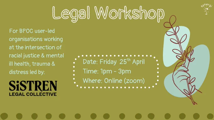 Image description 1: Green background with brown hand on blue squiggly background holding a twig with leaves. There is the white synergi logo in the bottom right hand corner. Text reads: Legal Workshop.For BPOC user-led organisations working at the intersection of racial justice & mental ill health, trauma & distress led by: sistren legal collective. Date: Friday  25th April . Time: 1pm - 3pm
Where: Online (zoom). 

