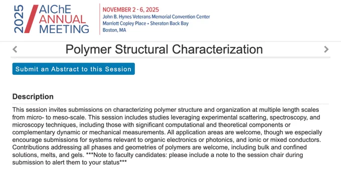 AIChE Annual Meeting - Polymer Structural Characterization: This session invites submissions on characterizing polymer structure and organization at multiple length scales from micro- to meso-scale. This session includes studies leveraging experimental scattering, spectroscopy, and microscopy techniques, including those with significant computational and theoretical components or complementary dynamic or mechanical measurements. All application areas are welcome, though we especially encourage submissions for systems relevant to organic electronics or photonics, and ionic or mixed conductors. Contributions addressing all phases and geometries of polymers are welcome, including bulk and confined solutions, melts, and gels. ***Note to faculty candidates: please include a note to the session chair during submission to alert them to your status***