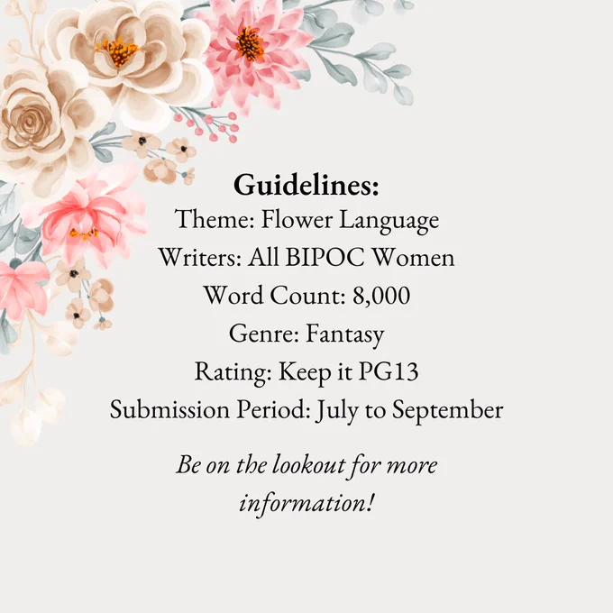 Text reads, "Theme: Flower Language
Writers: All BIPOC Women
Word Count: 8,000
Genre: Fantasy
Rating: Keep it PG13
Submission Period: July to September" Also there is a reminder to be on the lookout for more information.