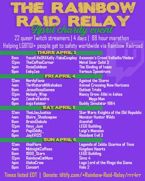 Graphic Reads The Rainbow Raid Relay April Charity Event and includes the 22  streamers on the schedule including what game they are playing.  Sadly, it is too much text for alt text to include, but know the event starts Thursday April 3rd 8am EDT and goes until Midnight on Sunday April 6th. 