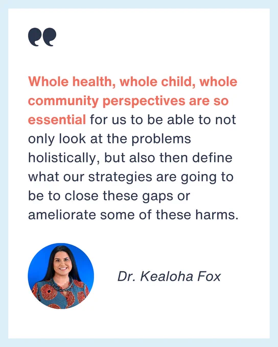 Image of Dr. Kealoha Fox

Quote from Dr. Fox: Whole health, whole child, whole community perspectives are so essential for us to be able to not only look at the problems holistically, but also then define what our strategies are going to be to close these gaps or ameliorate some of these harms.