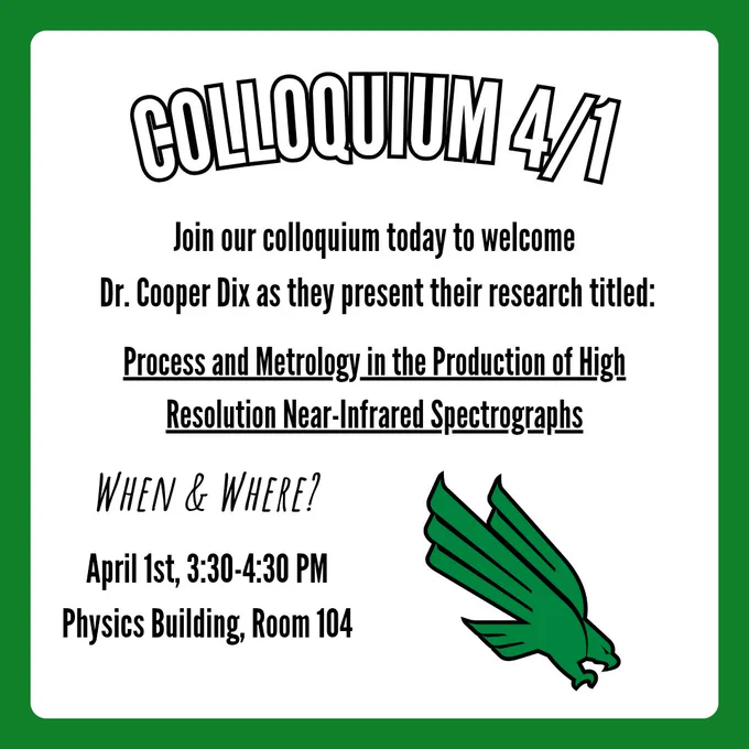 A colloquium flyer with the caption, "Colloquium 4/1". Text below says, "Join our colloquium today to welcome Dr. Cooper Dix as they present their research titled: Process and Metrology in the Production of High Resolution Near-Infrared Spectrographs". In the bottom left corner is text that says, "When & Where?", with follow-up text below that says, "April 1st, 3:30-4:30 PM Physics Building, Room 104". In the bottom right corner is the UNT eagle logo.
