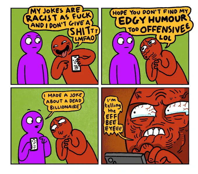 4 panel comic

Panel 1:
Purple Guy and Red Guy. Red Guy is pointing to his phone saying: My jokes are racist as fuck and I don’t give a shittt. lmfao

Panel 2:
Red Guy: Hope you don’t find my edgy humour too offensive lol

Panel 3: 
Purple Guy: I made a joke about a dead billionaire 

Panel 4:
Red Guy, absolutely livid: I’m telling the Eff Bee Eye