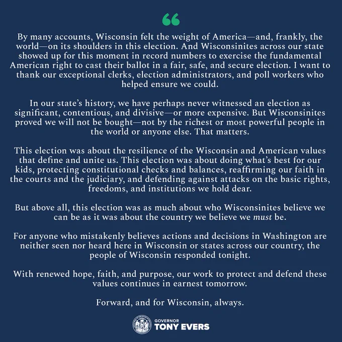 By many accounts, Wisconsin felt the weight of America—and, frankly, the world—on its shoulders in this election. And Wisconsinites across our state showed up for this moment in record numbers to exercise the fundamental American right to cast their ballot in a fair, safe, and secure election. I want to thank our exceptional clerks, election administrators, and poll workers who helped ensure we could.

“In our state’s history, we have perhaps never witnessed an election as significant, contentious, and divisive—or more expensive. But Wisconsinites proved we will not be bought—not by the richest or most powerful people in the world or anyone else. That matters.

“This election was about the resilience of the Wisconsin and American values that define and unite us. This election was about doing what’s best for our kids, protecting constitutional checks and balances, reaffirming our faith in the courts and the judiciary, and defending against attacks on the basic rights, freedoms, and…..