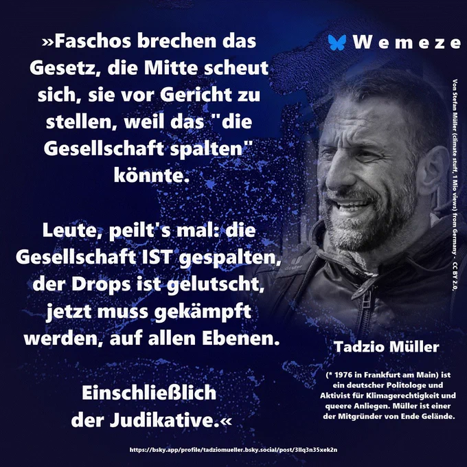 Sharepic mit Bild von mir. Text: Faschos brechen das Gesetz, die Mitte scheut sich, sie vor Gericht zu stellen, weil das "die Gesellschaft spalten" könnte.

Leute, peilt's mal: die Gesellschaft IST gespalten, dar Drops is jelutscht, jetzt muss gekämpft werden, auf allen Ebenen.

Einschließlich der Judikative.