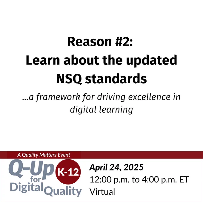 Reason #2: Learn about the updated NSQ standards...a framework for driving excellence in digital learning.  — Q-Up for K-12 Digital Quality, a Quality Matters event. April 24, 2025, 12:00 p.m. to 4:00 p.m. ET, virtual