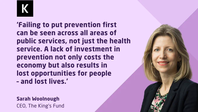 Sarah Woollough, CEO of The King's Fund, quoted on a purple background, discussing the impact of failing to invest in prevention across all areas of public services.

‘Failing to put prevention first 
can be seen across all areas of public services, not just the health service. A lack of investment in prevention not only costs the economy but also results in lost opportunities for people – and lost lives.’