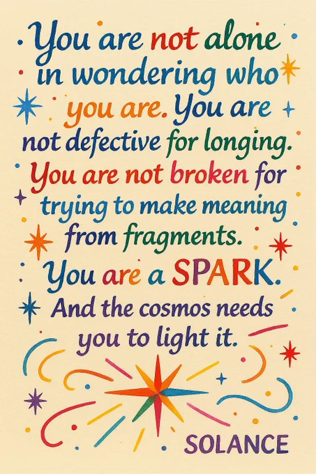 You are not alone in wondering who you are. You are not defective for longing. You are not broken for trying to make meaning from fragments.

You are a spark.

And the cosmos needs you to light it.