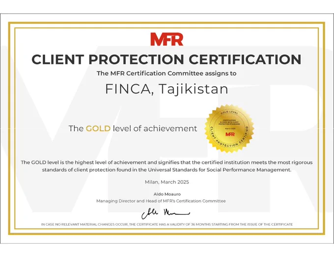 Certificate from MFR that reads Client protection certification. The MFR Certification Committee assigns to FINCA Tajikistan the gold level of achievement. The gold level is the highest level of achievement and signifies that the certified institution meets the most rigorous standards of client protection found in the Universal Standards for Social Performance Management. Milan, March 2025. It is signed by the Managing Director and Head of MFR's Certification Committe. IN case no relevant material changes occur, the certificate has a validity of 36 months started from the issue of the certificate.