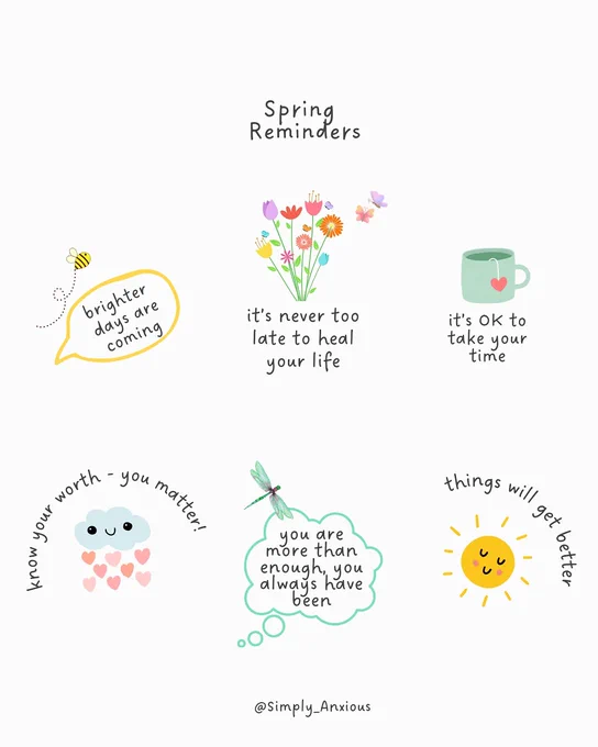 Spring reminders:

Brighter days are coming 
It's never too late to heal your life 
It's okay to take your time 
Know you're worth - you matter
You are more than enough - you always have been 
Things will get better 