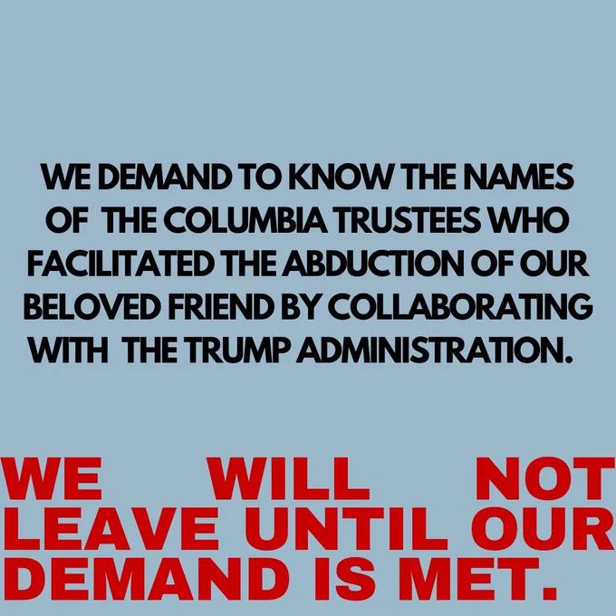 text: we demand to know the names of the Columbia trustees who facilitated the abduction of our beloved friend by collaborating with the Trump administration. We will not leave until our demand is met.