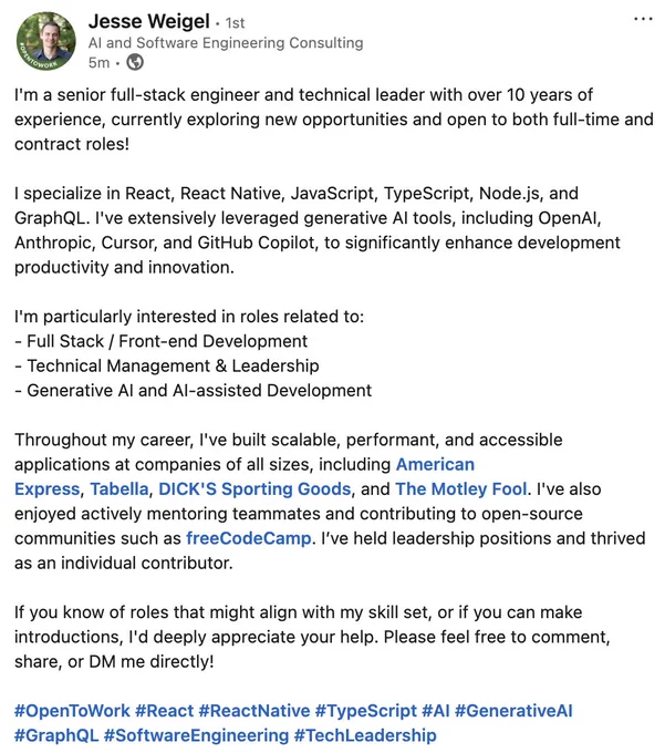 Post from Jesse Weigel:

I'm a senior full-stack engineer and technical leader with over 10 years of experience, currently exploring new opportunities and open to both full-time and contract roles!

I specialize in React, React Native, JavaScript, TypeScript, Node.js, and GraphQL. I've extensively leveraged generative AI tools, including OpenAI, Anthropic, Cursor, and GitHub Copilot, to significantly enhance development productivity and innovation.

I'm particularly interested in roles related to:
- Full Stack / Front-end Development
- Technical Management & Leadership
- Generative AI and AI-assisted Development

Throughout my career, I've built scalable, performant, and accessible applications at companies of all sizes, including American Express, Tabella, DICK'S Sporting Goods, and The Motley Fool. I've also enjoyed actively mentoring teammates and contributing to open-source communities such as freeCodeCamp. I’ve held leadership positions and thrived as an individual contributor.

I