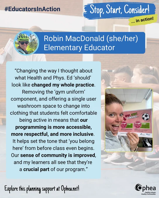 #EducatorsInAction

Stop, Start, Consider… in action!

Robin MacDonald (she/her) Elementary Educator

“Changing the way I thought about what Health and Phys. Ed ‘should look like changed my whole practice. Removing the ‘gym uniform’ component, and offering a single user washroom space to change into clothing that students felt comfortable being active in means that our programming is more accessible, more respectful, and more inclusive.
It helps set the tone that ‘you belong here’ from before class even begins. Our sense of community is improved, and my learners all see 
that they’re a crucial part of our program.”

Explore this planning support at Ophea.net!