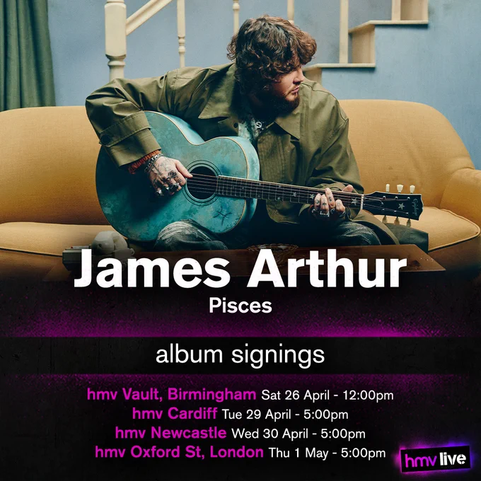 James Arthur - Pisces - Album Signings
hmv Vault, Birmingham on Saturday 26th of April at 12:00pm,
hmv Cardiff on Tuesday 29th of April at 5:00pm,
hmv Newcastle on Wednesday 30th of April at 5:00pm, and
hmv Oxford St, London on Thursday 1st of May at 5:00pm.
