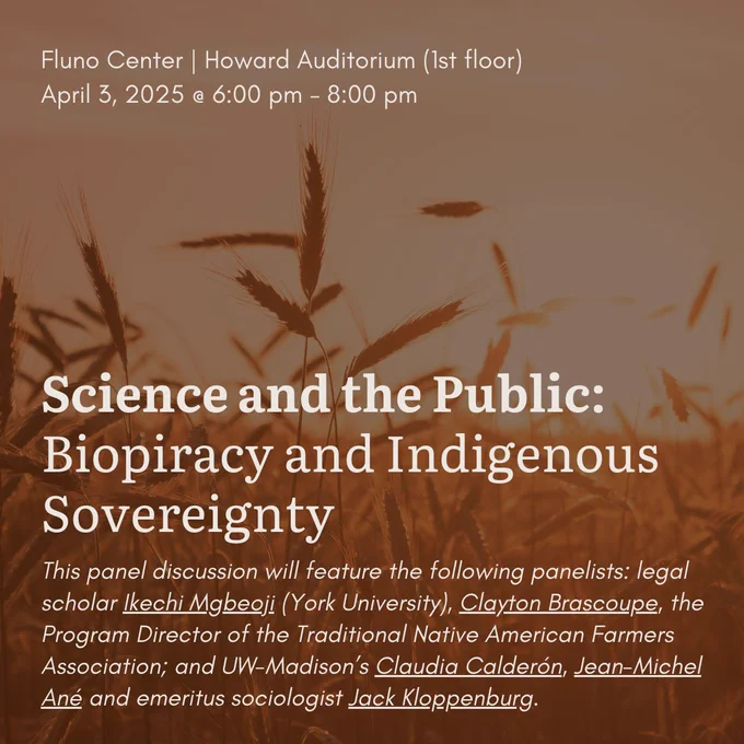 A field is pictured in the background. Text reads, "Science the the Public: Biopiracy and Indigenous Sovereignty. Fluno Center, Howard Auditorium (1st floor). April 3, 2025. 6 to 8 PM. This panel discussion will feature the following panelists: legal scholar Ikechi Mgbeoji (York University), Clayton Brascoupe, the Program Director of the Traditional Native American Farmers Association; and UW-Madison’s Claudia Calderón, Jean-Michel Ané and emeritus sociologist Jack Kloppenburg."