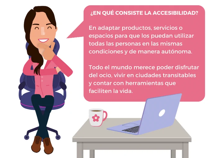 La chica está sentada en una silla tocándose el mentón. Junto a ella, una mesa sobre la que descansa un portátil y una taza blanca decorada con una flor rosa. En un bocadillo de texto: ¿En qué consiste la accesibilidad? En adaptar productos, servicios o espacios para que los puedan utilizar todas las personas en las mismas condiciones y de manera autónoma. Todo el mundo merece poder disfrutar del ocio, vivir en ciudades transitables y contar con herramientas que faciliten la vida.
