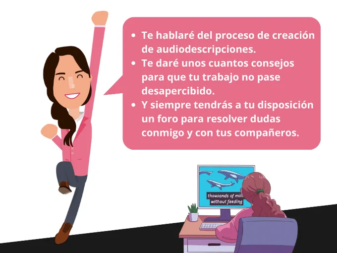 La chica salta sobre un pie mientras estira un brazo hacia el cielo. En un bocadillo de texto: Te hablaré del proceso de creación de audiodescripciones. Te daré unos cuantos consejos para que tu trabajo no pase desapercibido. Y siempre tendrás a tu disposición un foro para resolver dudas conmigo y con tus compañeros. Debajo del bocadillo, otra chica mira una pantalla de ordenador en el que se reproduce un vídeo subtitulado.