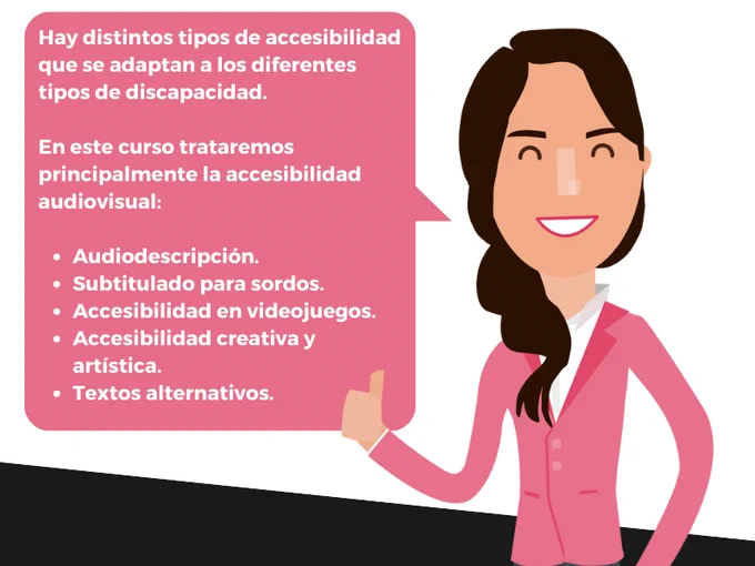 El dibujo de una chica de pelo castaño recogido en una trenza sonríe mientras levanta un pulgar. Luce una americana rosa. En un bocadillo de texto: Hay distintos tipos de accesibilidad que se adaptan a los diferentes tipos de discapacidad. En este curso trataremos principalmente la accesibilidad audiovisual: audiodescripción, subtitulado para sordos, accesibilidad en videojuegos, accesibilidad creativa y artística, textos alternativos.