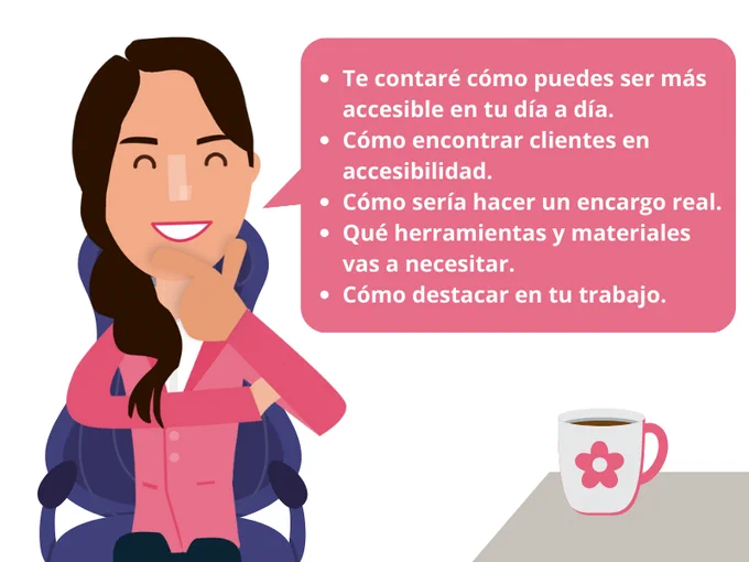 La chica sigue sentada en la silla tocándose el mentón. Junto a ella, la mesa con la taza. En un bocadillo de texto: Te contaré cómo puedes ser más accesible en tu día a día. Cómo encontrar clientes en accesibilidad. Cómo sería hacer un encargo real. Qué herramientas y materiales vas a necesitar. Cómo destacar en tu trabajo.
