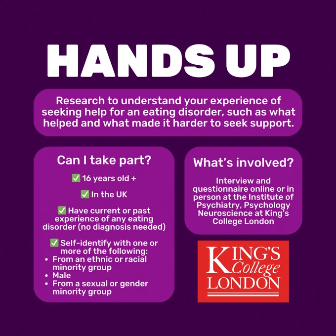 Dark purple background with white text in lighter purple boxes. Capitalised white title reads 'Hands Up' Text below reads 'Research to understand your experience of seeking help for an eating disorder, such as what helped and what made it harder to seek support.' 'Can I take part? 16 years old  . In the UK. Have current or past experience of any eating disorder (no diagnosis needed). Self-identify with one or more of the following: From an ethnic or racial minority group, Male, From a sexual or gender minority group.' 'What's involved? Interview and questionnaire online or in person at the Institute of Psychiatry, Psychology Neuroscience at King’s College London'. In the bottom right corner is the red Kings College London logo.