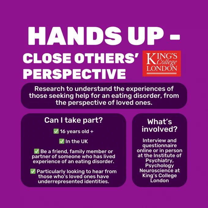 Purple background with white text in dark purple boxes. Capitalised white title reads 'Hands Up - Close Other's Perspective'. On the right of this is the red King's College London logo. Text below reads 'Research to understand the experiences of those seeking help for an eating disorder, from the perspective of loved ones.' 'Can I take part? 16 years old  . In the UK. Be a friend, family member or partner of someone who has lived experience of an eating disorder. Particularly looking to hear from those who’s loved ones have underrepresented identities.' 'What's involved? Interview and questionnaire online or in person at the Institute of Psychiatry, Psychology Neuroscience at King’s College London.'