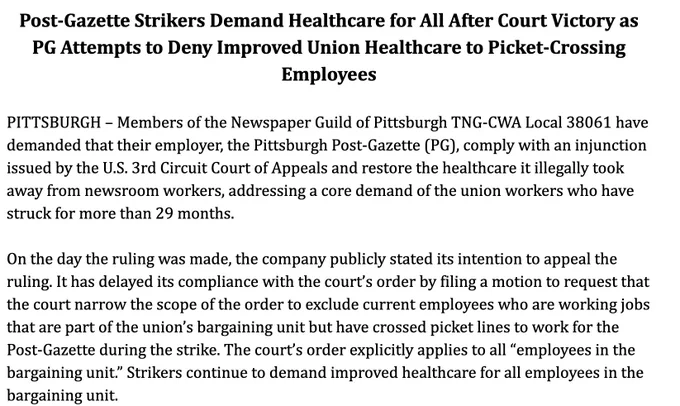 "Post-Gazette Strikers Demand Healthcare for All After Court Victory as PG Attempts to Deny Improved Union Healthcare to Picket-Crossing Employees

PITTSBURGH – Members of the Newspaper Guild of Pittsburgh TNG-CWA Local 38061 have demanded that their employer, the Pittsburgh Post-Gazette (PG), comply with an injunction issued by the U.S. 3rd Circuit Court of Appeals and restore the healthcare it illegally took away from newsroom workers, addressing a core demand of the union workers who have struck for more than 29 months. 

On the day the ruling was made, the company publicly stated its intention to appeal the ruling. It has delayed its compliance with the court’s order by filing a motion to request that the court narrow the scope of the order to exclude current employees who are working jobs that are part of the union’s bargaining unit but have crossed picket lines to work for the Post-Gazette during the strike. The court’s order explicitly applies to all  ..."