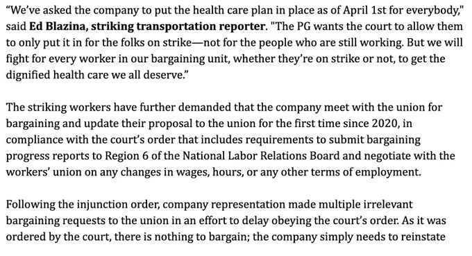 “We’ve asked the company to put the health care plan in place as of April 1st for everybody," said Ed Blazina, striking transportation reporter. "The PG wants the court to allow them to only put it in for the folks on strike—not for the people who are still working. But we will fight for every worker in our bargaining unit, whether they’re on strike or not, to get the dignified health care we all deserve.”

The striking workers have further demanded that the company meet with the union for bargaining and update their proposal to the union for the first time since 2020, in compliance with the court’s order that includes requirements to submit bargaining progress reports to Region 6 of the National Labor Relations Board and negotiate with the workers’ union on any changes in wages, hours, or any other terms of employment.

Following the injunction order, company representation made multiple irrelevant bargaining requests to the union in an effort to delay obeying the court’s order. ..."