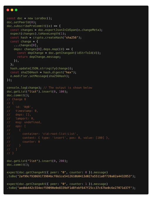 const doc = new LoroDoc();
doc.setPeerId(0);
doc.subscribePreCommit((e) => {
  const changes = doc.exportJsonInIdSpan(e.changeMeta);
  expect(changes).toHaveLength(1);
  const hash = crypto.createHash("sha256");
  const change = {
    ...changes[0],
    deps: changes[0].deps.map((d) => {
      const depChange = doc.getChangeAt(idStrToId(d));
      return depChange.message;
    }),
  };
  hash.update(JSON.stringify(change));
  const sha256Hash = hash.digest("hex");
  e.modifier.setMessage(sha256Hash);
});

console.log(change); // The output is shown below
doc.getList("list").insert(0, 100);
doc.commit();
// Change 0
// {
//   id: '0@0',
//   timestamp: 0,
//   deps: [],
//   lamport: 0,
//   msg: undefined,
//   ops: [
//     {
//       container: 'cid:root-list:List',
//       content: { type: 'insert', pos: 0, value: [100] },
//       counter: 0
//     }
//   ]
// }

doc.getList("list").insert(0, 200);
doc.commit();

expect(doc.getChangeAt({ peer: "0", counter: 0 }).message)
.toBe("2a