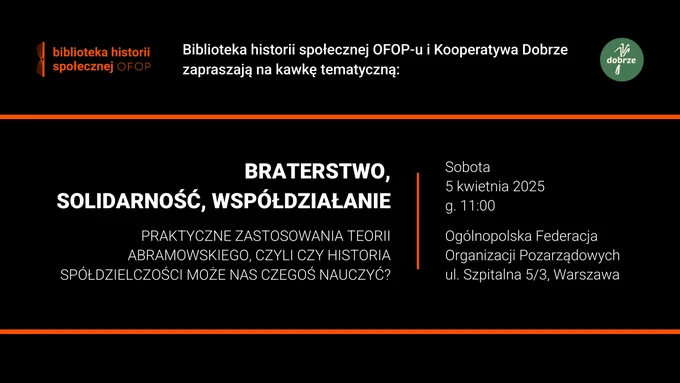 Biblioteka historii społecznej OFOP-u i Kooperatywa Dobrze zapraszają na kawkę tematyczną: Braterstwo, solidarność, współdziałanie. Praktyczne zastosowania teorii Abramowskiego, czyli czy historia spółdzielczości może nas czegoś nauczyć? Sobota, 5 kwietnia 2025, g. 11:00. Ogólnopolska Federacja Organizacji Pozarządowych, ul. Szpitalna 5, lokal 3, Warszawa.