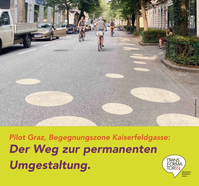 Straße mit Baumallee in Altstadt. Große runde Kreisflächen in Goldgelb sind auf die Straße gemalt. 3 Radfahrende sind unterwegs. Eine Frau sitzt auf einer Bank. Nur ein paar parkende Autos.

Subline: Pilot Graz, Begegnungszone Kaiserfeldgasse:
Überschrift: Der Weg zur permanenten Umgestaltung.

Logo: Transformator:in, Logozusatz: öffentlicher Mobilitätsräume
