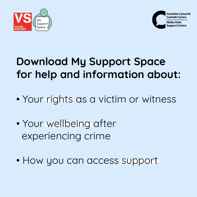 A light blue background with red Victim Support logo in the top left corner, and on the right directly next to this is the My Support Space app icon. In the top right corner is a black Wales Hate Support Centre logo. 

Bold black text reads: “Download My Support Space for help and information about:
•	Your rights as a victim or witness
•	Your wellbeing after experiencing crime
•	How you can access support 
The words “rights”, “wellbeing” and “support” are highlighted in white. 
