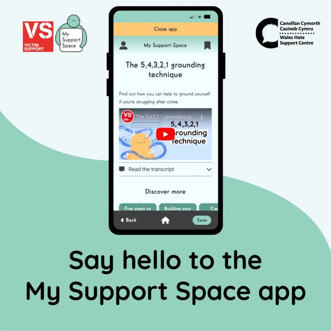 Graphic with a background that is split in half diagonally with a curved line. The bottom is a mint green and the top is very light blue. In the top left is a red Victim Support logo and on the right directly next to this is the My Support Space app icon – this icon is an illustration of a person in green – their head is on top of a square and their arms are holding the square. This square is white, inside text reads “My support space”. In the top left is a black Wales Hate Support Centre logo. 
Directly in the centre is a large illustration of a smartphone, and on the screen the My Support Space App is open with a video about ‘The 5,4,3,2,1 grounding technique’. Large black text underneath the smartphone reads “Say hello to the My Support Space app”.  
