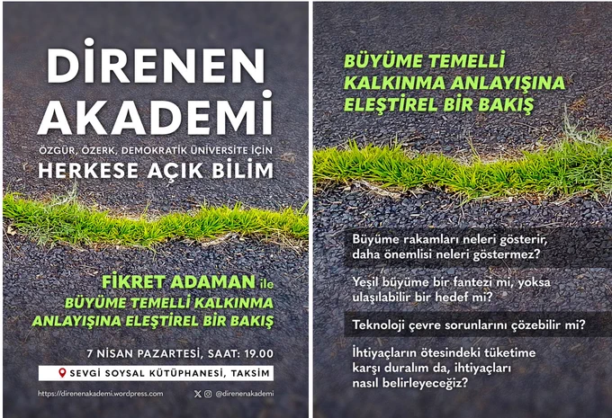 “Büyüme Temelli Kalkınma Anlayışına Eleştirel Bir Bakış”

Prof. Dr. Fikret Adaman – Boğaziçi Üniversitesi İktisat Bölümü

7 Nisan Pazartesi 19:00 @ Sevgi Soysal Kütüphanesi

ipucu soruları:

-	Büyüme rakamları neleri gösterir daha önemlisi neleri göstermez?

-	Yeşil büyüme bir fantazi mi, yoksa ulaşılabilir bir hedef mi?

-	Teknoloji çevre sorunlarını çözebilir mi?

-	İhtiyaçların ötesindeki tüketime karşı duralım da, ihtiyaçları nasıl belirleyeceğiz?
