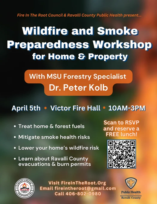 A blurred out smoking flame. Text says, "Fire in the Root Council and Ravalli County Public Health present...Wildfire and Smoke Preparedness Workshop for Home and Property with MSU Forestry Specialist, Dr. Peter Kolb. April 5th, Victor Fire Hall, 10am-3pm. Treat home and forest fuels, mitigate smoke health risks, lower your home's wildfire risk. Learn about Ravalli County evacuations and burn permits. Visit FireInTheRoot.Org. Email fireintheroot@gmail.com. Call 406-802-0980. Scan QR code (https://docs.google.com/forms/d/e/1FAIpQLSfdpmVEX3VgqjuWKAUPIWm_QNzgfv4jI1ErbHXn93dt5Q3vfg/viewform) to RSVP and reserve a FREE lunch!"