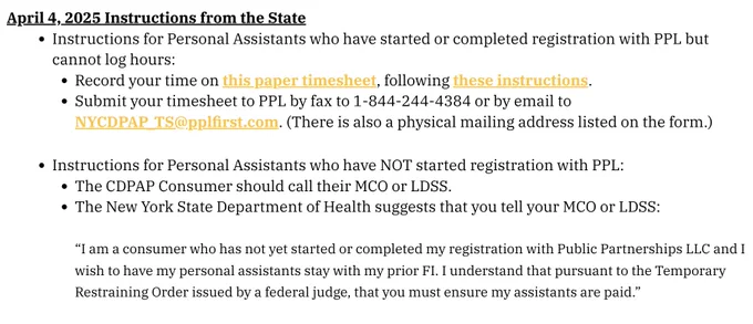 April 4, 2025 Instructions from the State
Instructions for Personal Assistants who have started or completed registration with PPL but cannot log hours:
Record your time on this paper timesheet, following these instructions.
Submit your timesheet to PPL by fax to 1-844-244-4384 or by email to NYCDPAP_TS@pplfirst.com. (There is also a physical mailing address listed on the form.)
Instructions for Personal Assistants who have NOT started registration with PPL:
The CDPAP Consumer should call their MCO or LDSS.
The New York State Department of Health suggests that you tell your MCO or LDSS:

“I am a consumer who has not yet started or completed my registration with Public Partnerships LLC and I wish to have my personal assistants stay with my prior FI. I understand that pursuant to the Temporary Restraining Order issued by a federal judge, that you must ensure my assistants are paid.”