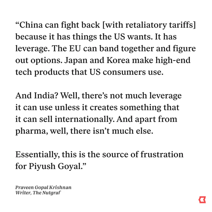 “China can fight back [with retaliatory tariffs] because it has things the US wants. It has leverage. The EU can band together and figure out options. Japan and Korea make high-end tech products that US consumers use.

And India? Well, there’s not much leverage it can use unless it creates something that it can sell internationally. And apart from pharma, well, there isn’t much else.

Essentially, this is the source of frustration for Piyush Goyal.”
