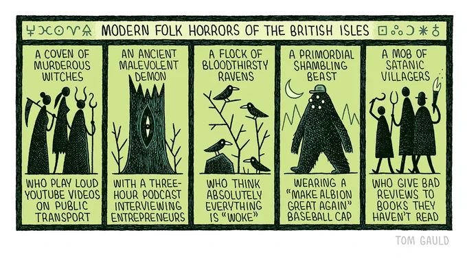 Title: Modern Folk horrors of the British Isles 

Five images of various characters:

A coven of murderous witches...
Who play loud youtube videos on public transport.

An ancient malevolent demon... 
With a three-hour podcast interviewing entrepreneurs.

A flock of bloodthirsty ravens...
Who think absolutely everything is "Woke". 

A primordial shambling beast... 
Wearing a "Make albion great again" baseball cap. 

A mob of satanic villagers... 
Who give bad reviews to books they haven't read.