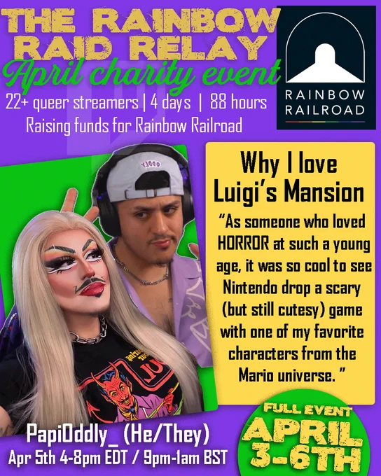 THE RAINBOW RAID RELAY
April charity event
22  queer streamers | 4 days | 88 hours 
Raising funds for Rainbow Railroad
Pictured are Papi and their drag person Carmen Asada. Papi is latine wearing a pastel purple shirt and backwards hat, while Carmen wears a long blonde wig, drag makeup, including mustache, and a black shirt with a devil on it.  
Why I love Luigi's Mansion
"As someone who loved HORROR at such a young age, it was so cool to see Nintendo drop a scary (but still cutesy) game with one of my favorite characters from the Marion Universe.".
FULL EVENT APRIL 3-6
PapiOddly_ (He/They) 
Apr 5th 4-8pm EDT / 9pm-1am BST