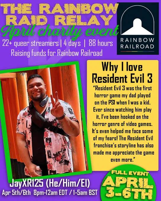 THE RAINBOW RAID RELAY
April charity event
22  queer streamers | 4 days | 88 hours RAINBOW 
Raising funds for Rainbow Railroad
Jay is pictured standing up in a fun button down shirt. He is smiling and giving a peace sign. 
Why I love Resident Evil 3
"Resident Evil 3 was the first horror game my dad played on the PSI when I was a kid. Ever since watching him play it, I've been hooked on the horror genre of video games. It's even helped me face some of my fears! The Resident Evil franchise's storyline has also made me appreciate the game even more."
FULL EVENT APRIL 3-6th
JayXR125 (He/Him/El)
Apr 5th/6th 8pm-12am EDT / 1-5am BST 3-6TH
