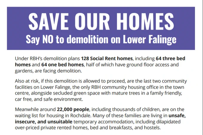 Text reads:

SAVE OUR HOMES.

Say NO to Demolition on Lower Falinge.

Under RBH’s demolition plans 128 Social Rent homes, including 64 three bed homes and 64 one bed homes, half of which have ground floor access and gardens, are facing demolition.

Also at risk, if this demolition is allowed to proceed, are the last two community facilities on Lower Falinge, the only RBH community housing office in the town centre, alongside secluded green space with mature trees in a family friendly, car free, and safe environment.

Meanwhile around 22,000 people, including thousands of children, are on the waiting list for housing in Rochdale. Many of these families are living in unsafe, insecure, and unsuitable temporary accommodation, including dilapidated over-priced private rented homes, bed and breakfasts, and hostels.